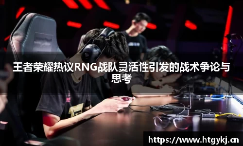 王者荣耀热议RNG战队灵活性引发的战术争论与思考